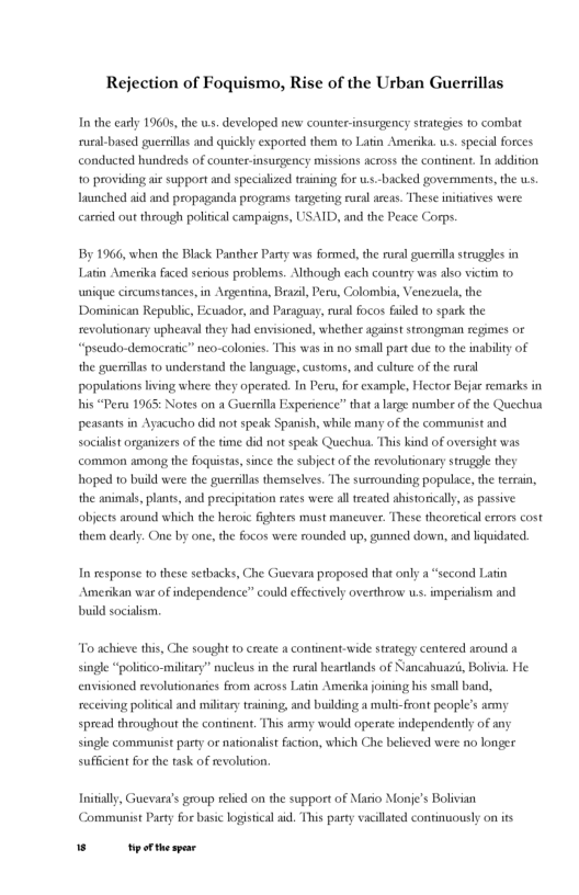 Rejection of Foquismo, Rise of the Urban Guerrillas In the carly 1960, the ws. developed new counter-insurgency strategis o combat sural-based guersillas and quickly exported them to Latin Amerika. .. special forces. conducted hundreds of counter insusgency missions across the continent. In addition 10 providing air support and specialized training for w.s.-bicked govermments, the us. launched aid and propaganda progeams tugeting rural areas. These iniitives were carried out through poliical campaigns, USAID, and the Peace Corps. By 1966, when the Black Panther Pasty was formed, the rural guersilla struggles in Latin Amerika faced serious problems. Although each country was also victim o unique circumstances, in Argentina, Bruzl, Peru, Colombia, Venezuela, the ‘Dominican Republic, Ecuador, and Paraguay, rural focos falled t0 spack the revoluionary upheaval they had envisioned, whether againststrongman regimes or “preudo-democratic” neo-colonies. This was in no small part due to the inability of the guerrillas 0 understand the language, customs, and culfure of the rural populations living where they operated. In Peru, for exampl, Hector Bejar remarks in his “Peru 1965 peasants in Ayacucho did not speak Spanish, while many of the communist and socialist organizers of the time did not speak Quechua. This kind of oversight was common among the foquistas, since the subject of the revolutionary struggle they hoped 1o build were the guerilas themselves. The susrounding populice, the terrain, the animals, plants, and precipitation eates were al reated ahistorically, as passive objects around which the heroic fighters must mancuver. These theoreticalerrors cost Notes on a Guerrilla Experience” that a large number of the Quechua them dearl. One by one, the focos were munded up, gunned down, and liquidated. In response o these setbacks, Amenikan war of independence” could effectively overthrow w.s. imperialism and build socialism. Guevara proposed that only a “sccond Latin To achieve this, Che sought 0 create acontinent-wide sty centered around single “polisco-miltary” muleus i the rualheselands of Nancahuazi, Bolia. He envisioned revolutionarcs from across Latin Amerika oining his small band, receiving political and military esining, and bulding a muli-Front people’s army spread throughout the continent. This army would operate independenly of any single communist party or nationalist faction, which Che believed were no longer sufficent for the task of revolution. Initially, Guevar’s group reled on the support of Mario Monie’s Bolivian Communist Party for basi logistical id. This pasty vacillted continuously on is W tperthespar